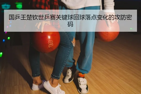 国乒王楚钦世乒赛关键球回球落点变化的攻防密码