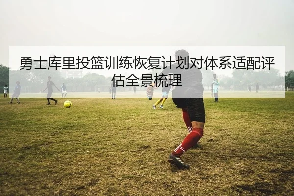 勇士库里投篮训练恢复计划对体系适配评估全景梳理